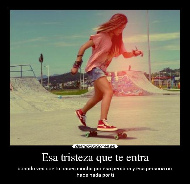 Esa tristeza que te entra - cuando ves que tu haces mucho por esa persona y esa persona no
hace nada por ti