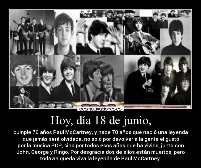 Hoy, día 18 de junio, - cumple 70 años Paul McCartney, y hace 70 años que nació una leyenda
que jamás será olvidada, no solo por devolver a la gente el gusto
por la música POP, sino por todos esos años que ha vivido, junto con
John, George y Ringo. Por desgracia dos de ellos están muertos, pero
todavía queda viva la leyenda de Paul McCartney.