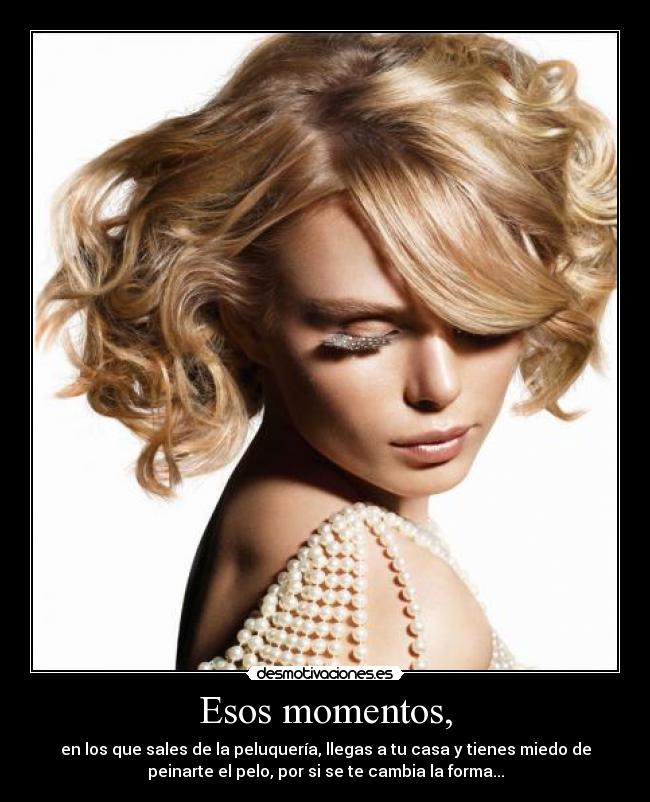 Esos momentos, - en los que sales de la peluquería, llegas a tu casa y tienes miedo de
peinarte el pelo, por si se te cambia la forma...