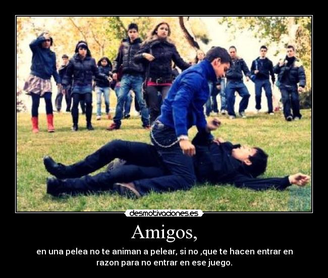 Amigos, - en una pelea no te animan a pelear, si no ,que te hacen entrar en
razon para no entrar en ese juego.