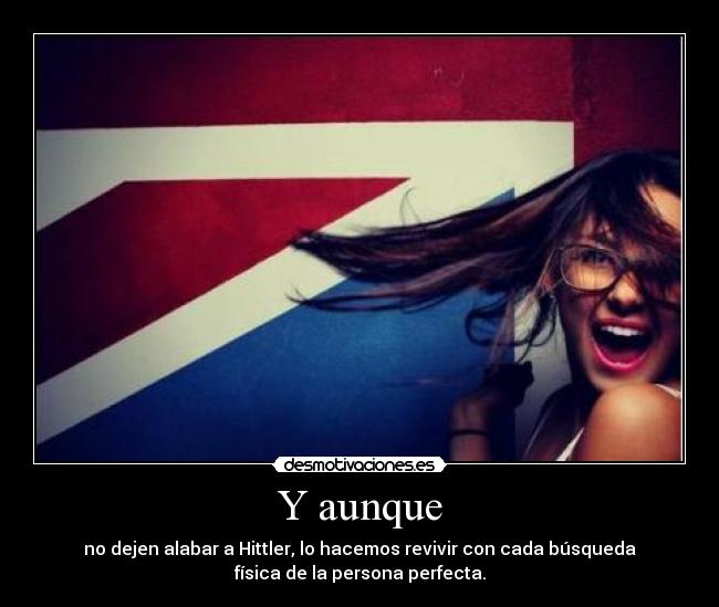 Y aunque - no dejen alabar a Hittler, lo hacemos revivir con cada búsqueda
física de la persona perfecta.