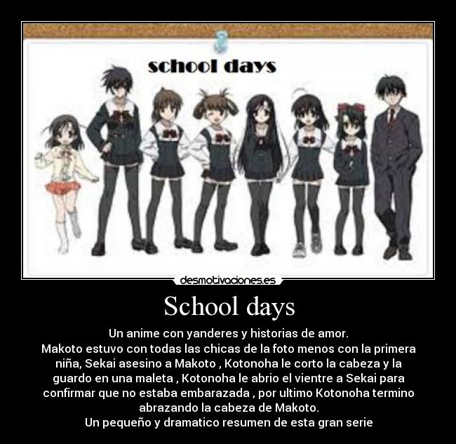 School days - Un anime con yanderes y historias de amor.
Makoto estuvo con todas las chicas de la foto menos con la primera
niña, Sekai asesino a Makoto , Kotonoha le corto la cabeza y la
guardo en una maleta , Kotonoha le abrio el vientre a Sekai para
confirmar que no estaba embarazada , por ultimo Kotonoha termino
abrazando la cabeza de Makoto.
Un pequeño y dramatico resumen de esta gran serie
