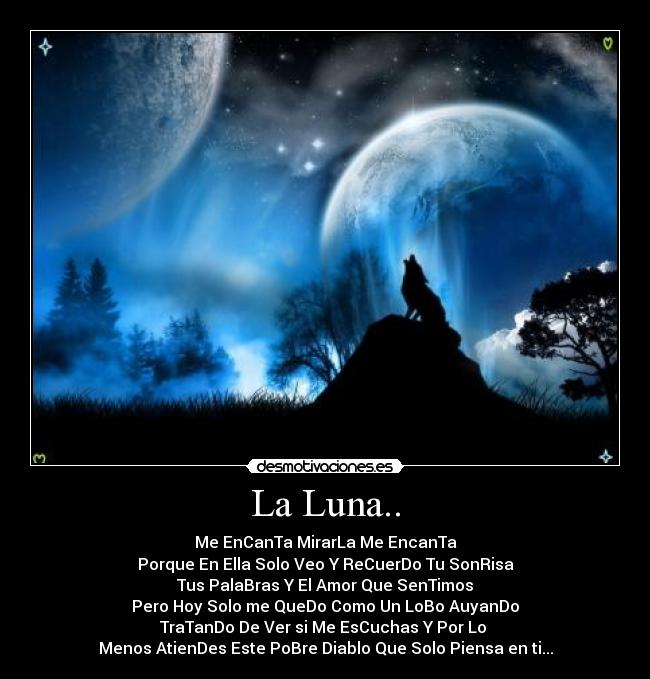 La Luna.. - Me EnCanTa MirarLa Me EncanTa
Porque En Ella Solo Veo Y ReCuerDo Tu SonRisa
Tus PalaBras Y El Amor Que SenTimos
Pero Hoy Solo me QueDo Como Un LoBo AuyanDo
TraTanDo De Ver si Me EsCuchas Y Por Lo
Menos AtienDes Este PoBre Diablo Que Solo Piensa en ti...