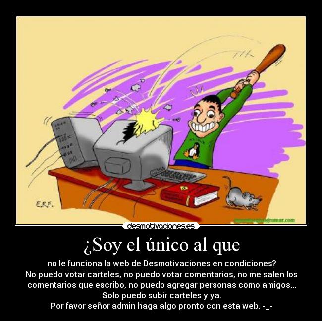 ¿Soy el único al que - no le funciona la web de Desmotivaciones en condiciones?
No puedo votar carteles, no puedo votar comentarios, no me salen los
comentarios que escribo, no puedo agregar personas como amigos...
Solo puedo subir carteles y ya.
Por favor señor admin haga algo pronto con esta web. -_-