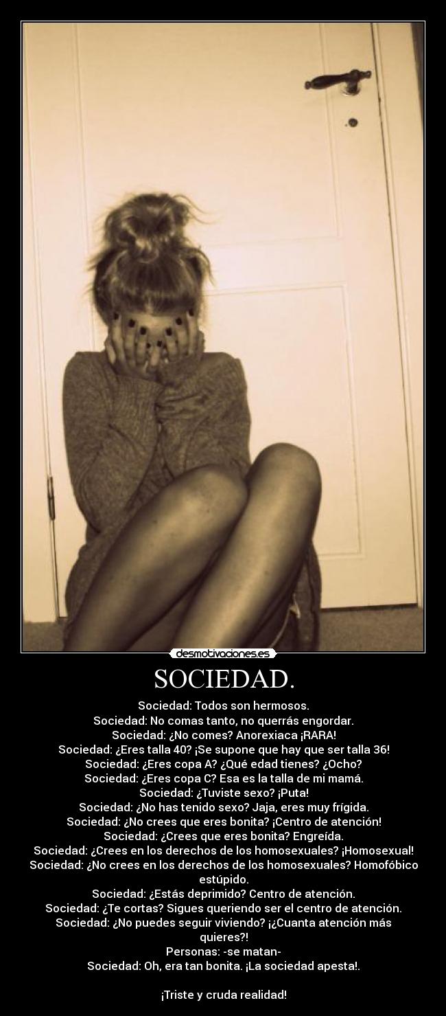 SOCIEDAD. - Sociedad: Todos son hermosos.
Sociedad: No comas tanto, no querrás engordar.
Sociedad: ¿No comes? Anorexiaca ¡RARA!
Sociedad: ¿Eres talla 40? ¡Se supone que hay que ser talla 36!
Sociedad: ¿Eres copa A? ¿Qué edad tienes? ¿Ocho?
Sociedad: ¿Eres copa C? Esa es la talla de mi mamá.
Sociedad: ¿Tuviste sexo? ¡Puta!
Sociedad: ¿No has tenido sexo? Jaja, eres muy frígida.
Sociedad: ¿No crees que eres bonita? ¡Centro de atención!
Sociedad: ¿Crees que eres bonita? Engreída.
Sociedad: ¿Crees en los derechos de los homosexuales? ¡Homosexual!
Sociedad: ¿No crees en los derechos de los homosexuales? Homofóbico estúpido.
Sociedad: ¿Estás deprimido? Centro de atención.
Sociedad: ¿Te cortas? Sigues queriendo ser el centro de atención.
Sociedad: ¿No puedes seguir viviendo? ¡¿Cuanta atención más quieres?!
Personas: -se matan-
Sociedad: Oh, era tan bonita. ¡La sociedad apesta!.

¡Triste y cruda realidad!