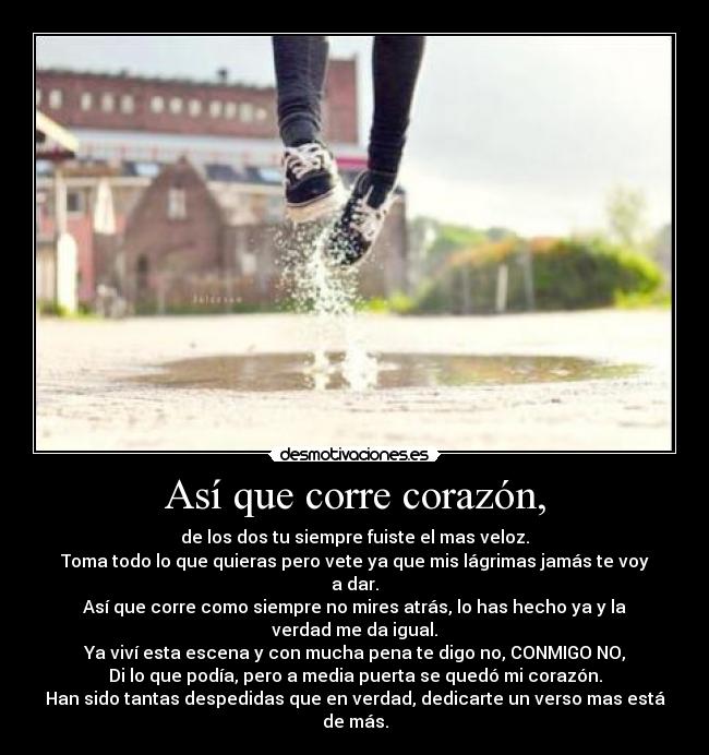 Así que corre corazón, - de los dos tu siempre fuiste el mas veloz.
Toma todo lo que quieras pero vete ya que mis lágrimas jamás te voy a dar.
Así que corre como siempre no mires atrás, lo has hecho ya y la verdad me da igual.
Ya viví esta escena y con mucha pena te digo no, CONMIGO NO,
Di lo que podía, pero a media puerta se quedó mi corazón.
Han sido tantas despedidas que en verdad, dedicarte un verso mas está de más.
