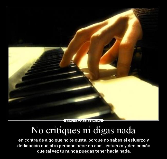 No critiques ni digas nada - en contra de algo que no te gusta, porque no sabes el esfuerzo y
dedicación que otra persona tiene en eso... esfuerzo y dedicación
que tal vez tu nunca puedas tener hacia nada.