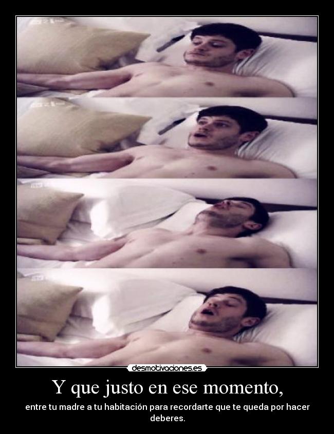 Y que justo en ese momento, - entre tu madre a tu habitación para recordarte que te queda por hacer deberes.