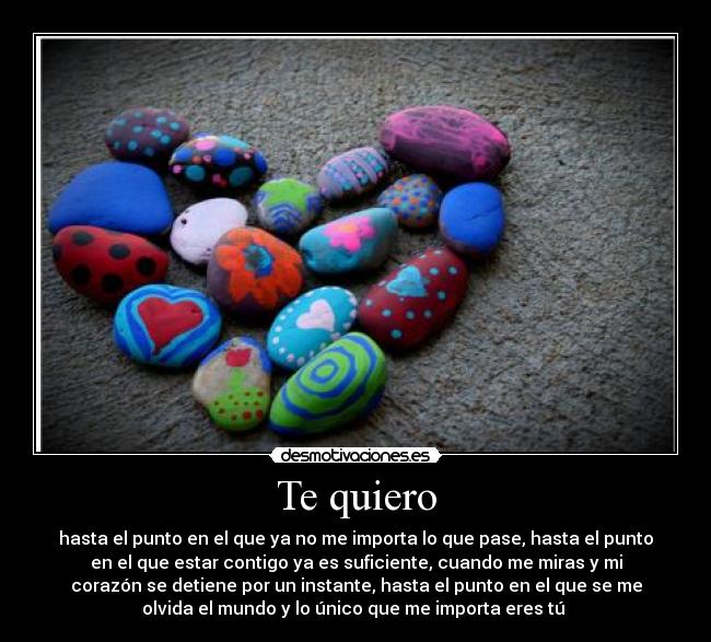 Te quiero - hasta el punto en el que ya no me importa lo que pase, hasta el punto
en el que estar contigo ya es suficiente, cuando me miras y mi
corazón se detiene por un instante, hasta el punto en el que se me
olvida el mundo y lo único que me importa eres tú 