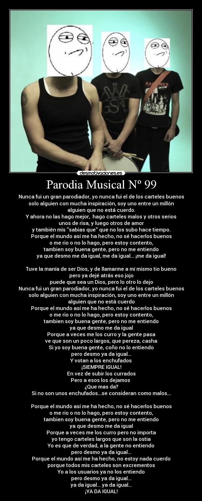 Parodia Musical Nº 99 - Nunca fui un gran parodiador, yo nunca fui el de los carteles buenos
solo alguien con mucha inspiración, soy uno entre un millón
alguien que no está cuerdo.
Y ahora no las hago mejor, hago carteles malos y otros serios
unos de risa, y luego otros de amor
y también mis sabias que que no los subo hace tiempo.
Porque el mundo así me ha hecho, no sé hacerlos buenos
o me rio o no lo hago, pero estoy contento,
tambien soy buena gente, pero no me entiendo
ya que desmo me da igual, me da igual... ¡me da igual!
Tuve la manía de ser Dios, y de llamarme a mí mismo tio bueno
pero ya dejé atrás eso jojo
puede que sea un Dios, pero lo otro lo dejo
Nunca fui un gran parodiador, yo nunca fui el de los carteles buenos
solo alguien con mucha inspiración, soy uno entre un millón
alguien que no está cuerdo
Porque el mundo así me ha hecho, no sé hacerlos buenos
o me rio o no lo hago, pero estoy contento,
tambien soy buena gente, pero no me entiendo
ya que desmo me da igual
Porque a veces me los curro y la gente pasa
ve que son un poco largos, que pereza, casha
Si yo soy buena gente, coño no lo entiendo
pero desmo ya da igual...
Y votan a los enchufados
¡SIEMPRE IGUAL!
En vez de subir los currados
Pero a esos los dejamos
¿Que mas da?
Si no son unos enchufados...se consideran como malos...
Porque el mundo así me ha hecho, no sé hacerlos buenos
o me rio o no lo hago, pero estoy contento,
tambien soy buena gente, pero no me entiendo
ya que desmo me da igual
Porque a veces me los curro pero no importa
yo tengo carteles largos que son la ostia
Yo es que de verdad, a la gente no entiendo
pero desmo ya da igual...
Porque el mundo así me ha hecho, no estoy nada cuerdo
porque todos mis carteles son excrementos
Yo a los usuarios ya no los entiendo
pero desmo ya da igual...
ya da igual... ya da igual...
¡YA DA IGUAL!