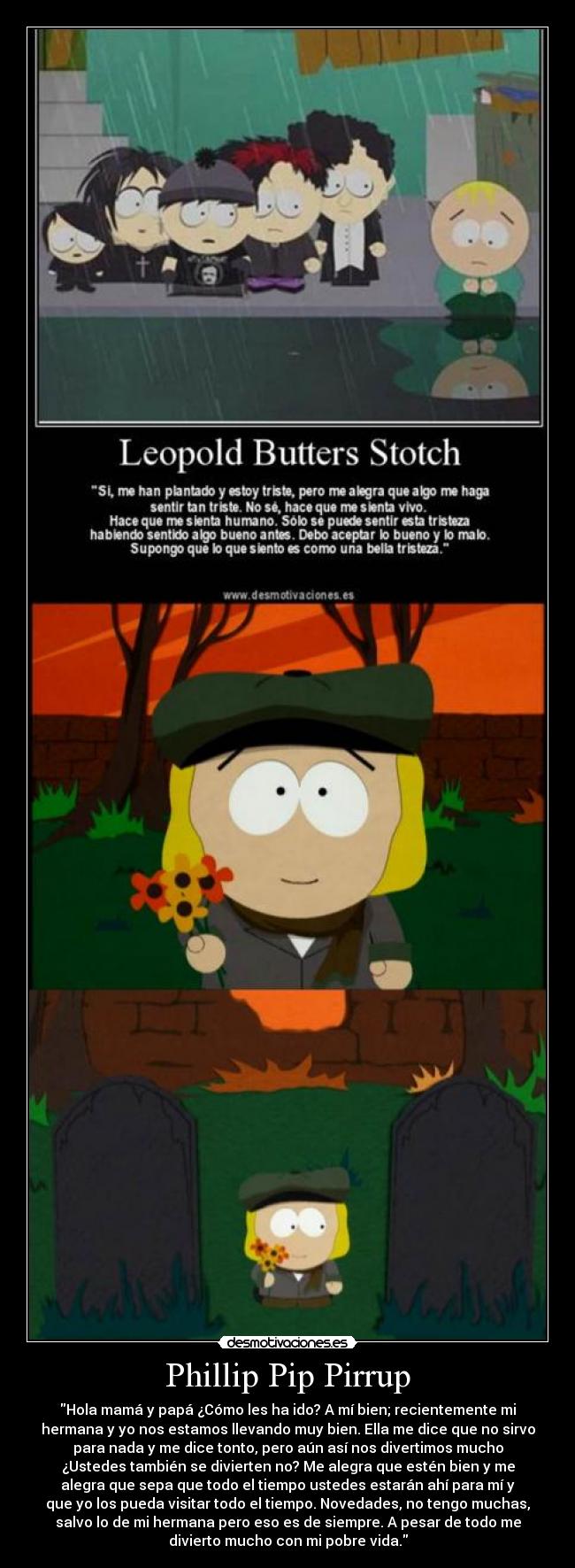 Phillip Pip Pirrup - Hola mamá y papá ¿Cómo les ha ido? A mí bien; recientemente mi
hermana y yo nos estamos llevando muy bien. Ella me dice que no sirvo
para nada y me dice tonto, pero aún así nos divertimos mucho
¿Ustedes también se divierten no? Me alegra que estén bien y me
alegra que sepa que todo el tiempo ustedes estarán ahí para mí y
que yo los pueda visitar todo el tiempo. Novedades, no tengo muchas,
salvo lo de mi hermana pero eso es de siempre. A pesar de todo me
divierto mucho con mi pobre vida.