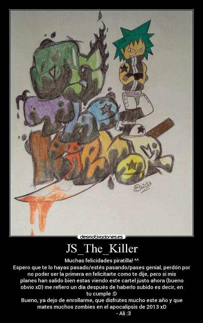 JS_The_Killer - Muchas felicidades piratilla! ^^
Espero que te lo hayas pasado/estés pasando/pases genial, perdón por
no poder ser la primera en felicitarte como te dije, pero si mis
planes han salido bien estas viendo este cartel justo ahora (bueno
obvio xD) me refiero un día después de haberlo subido es decir, en
tu cumple :D
Bueno, ya dejo de enrollarme, que disfrutes mucho este año y que
mates muchos zombies en el apocalipsis de 2013 xD
                                   - Ali :3