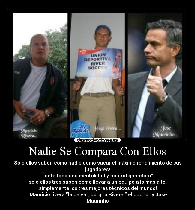Nadie Se Compara Con Ellos - Solo ellos saben como nadie como sacar el máximo rendimiento de sus jugadores!
ante todo una mentalidad y actitud ganadora
solo ellos tres saben como llevar a un equipo a lo mas alto!
simplemente los tres mejores técnicos del mundo!
Mauricio rivera la calva, Jorgito Rivera el cucho y Jose Maurinho