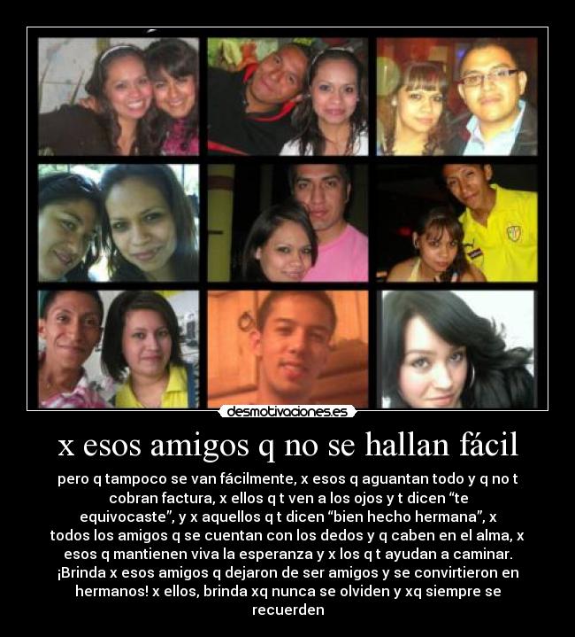 x esos amigos q no se hallan fácil - pero q tampoco se van fácilmente, x esos q aguantan todo y q no t
cobran factura, x ellos q t ven a los ojos y t dicen “te
equivocaste”, y x aquellos q t dicen “bien hecho hermana”, x
todos los amigos q se cuentan con los dedos y q caben en el alma, x
esos q mantienen viva la esperanza y x los q t ayudan a caminar.
¡Brinda x esos amigos q dejaron de ser amigos y se convirtieron en
hermanos! x ellos, brinda xq nunca se olviden y xq siempre se
recuerden