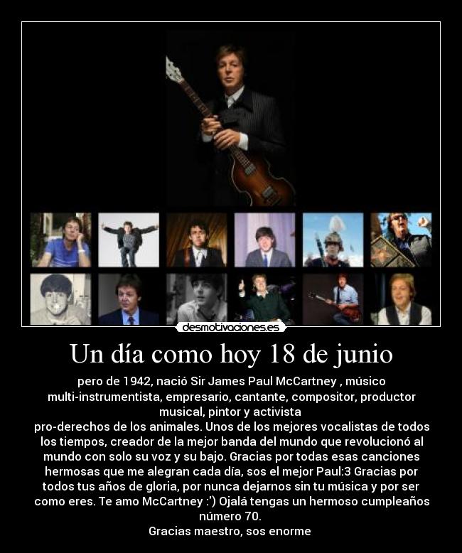 Un día como hoy 18 de junio - pero de 1942, nació Sir James Paul McCartney , músico
multi-instrumentista, empresario, cantante, compositor, productor
musical, pintor y activista 
pro-derechos de los animales. Unos de los mejores vocalistas de todos
los tiempos, creador de la mejor banda del mundo que revolucionó al
mundo con solo su voz y su bajo. Gracias por todas esas canciones
hermosas que me alegran cada día, sos el mejor Paul:3 Gracias por
todos tus años de gloria, por nunca dejarnos sin tu música y por ser
como eres. Te amo McCartney :) Ojalá tengas un hermoso cumpleaños
número 70. 
Gracias maestro, sos enorme ♥