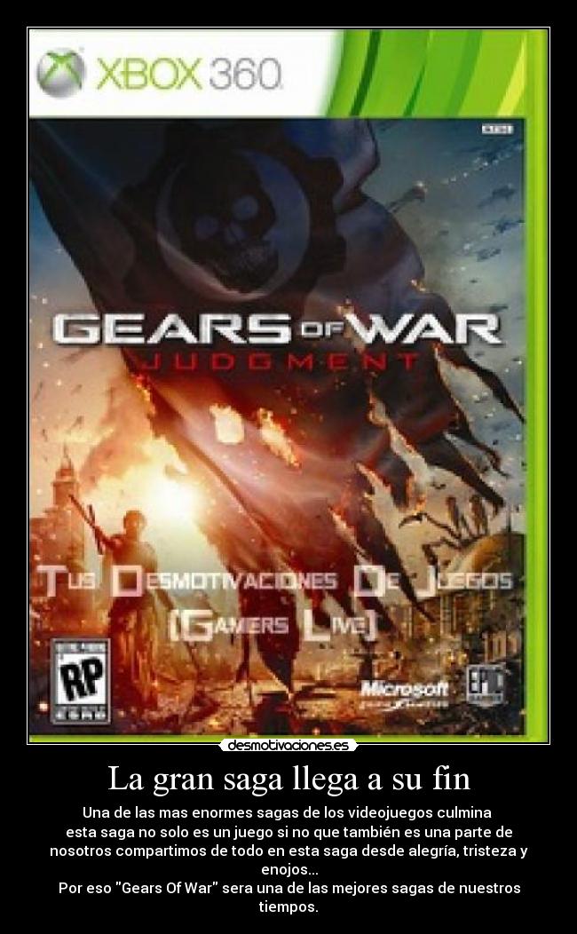 La gran saga llega a su fin - Una de las mas enormes sagas de los videojuegos culmina 
esta saga no solo es un juego si no que también es una parte de
nosotros compartimos de todo en esta saga desde alegría, tristeza y
enojos...
Por eso Gears Of War sera una de las mejores sagas de nuestros
tiempos.
