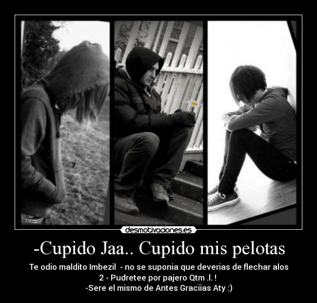 -Cupido Jaa.. Cupido mis pelotas - Te odio maldito Imbezil  - no se suponia que deverias de flechar alos
2 - Pudretee por pajero Qtm .l. ! 
-Sere el mismo de Antes Graciias Aty :)