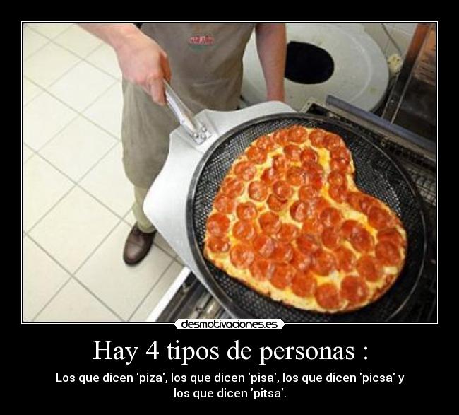 Hay 4 tipos de personas : - Los que dicen piza, los que dicen pisa, los que dicen picsa y los que dicen pitsa.