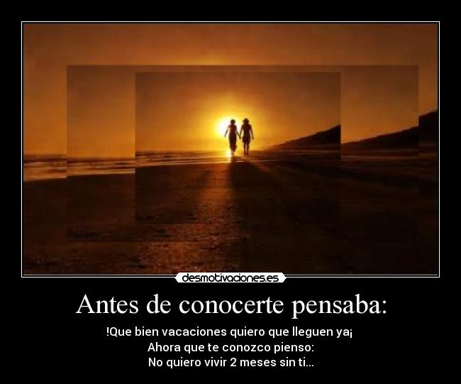 Antes de conocerte pensaba: - !Que bien vacaciones quiero que lleguen ya¡ 
Ahora que te conozco pienso:
No quiero vivir 2 meses sin ti...