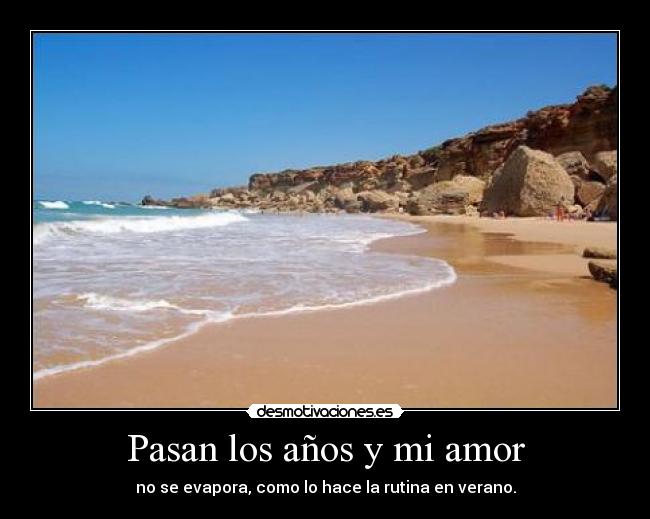 Pasan los años y mi amor - no se evapora, como lo hace la rutina en verano.