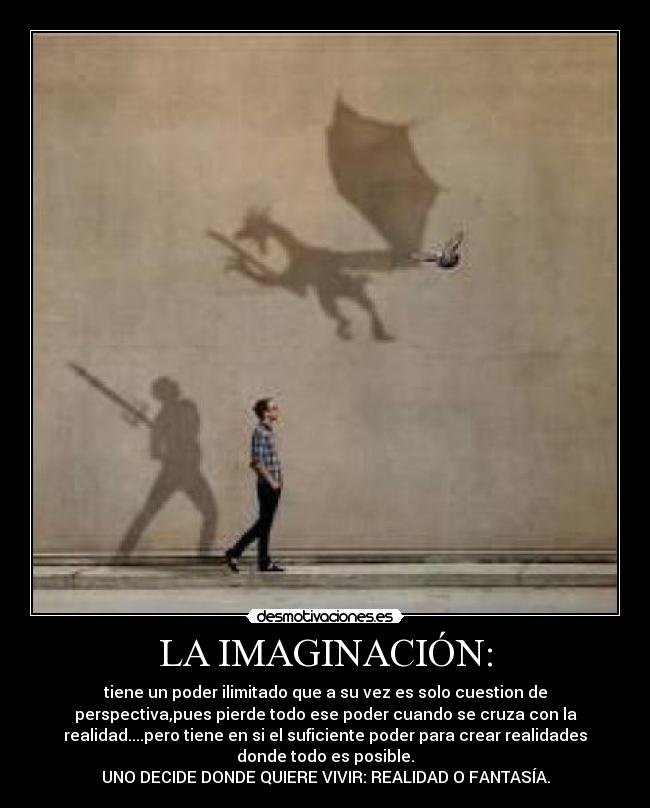 LA IMAGINACIÓN: - tiene un poder ilimitado que a su vez es solo cuestion de
perspectiva,pues pierde todo ese poder cuando se cruza con la
realidad....pero tiene en si el suficiente poder para crear realidades
donde todo es posible.
UNO DECIDE DONDE QUIERE VIVIR: REALIDAD O FANTASÍA.