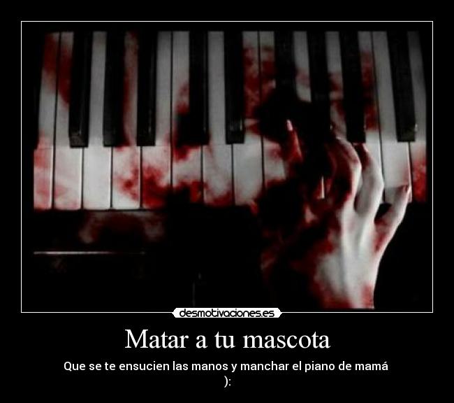 Matar a tu mascota - Que se te ensucien las manos y manchar el piano de mamá
):