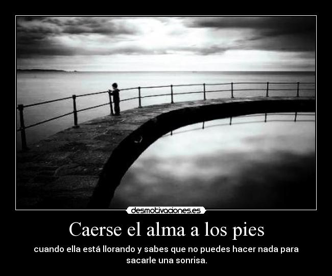 Caerse el alma a los pies - cuando ella está llorando y sabes que no puedes hacer nada para
sacarle una sonrisa.