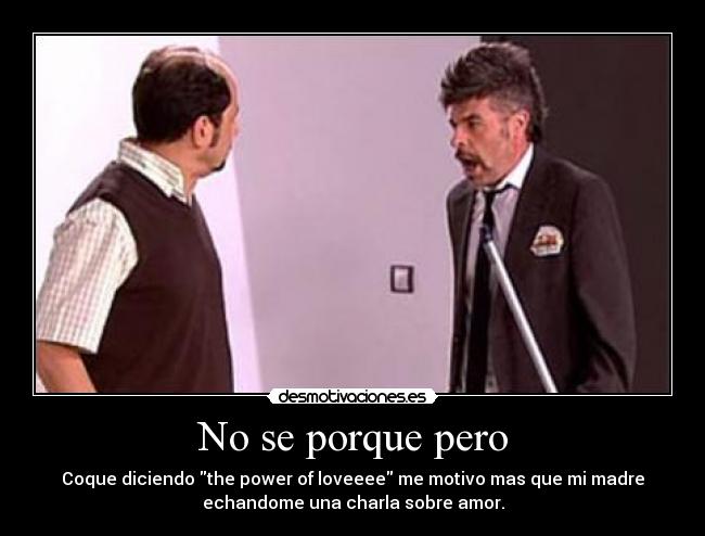 No se porque pero - Coque diciendo the power of loveeee me motivo mas que mi madre
echandome una charla sobre amor.