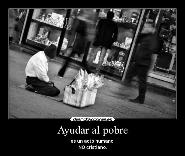 Ayudar al pobre - es un acto humano 
NO cristiano.