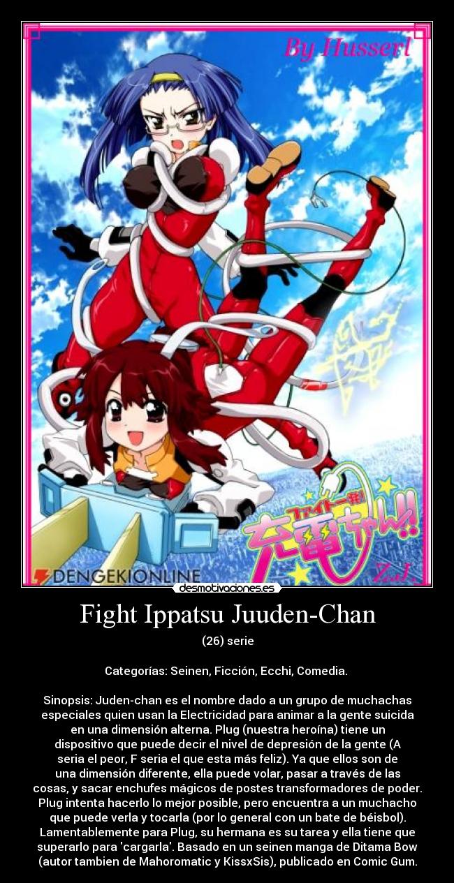 Fight Ippatsu Juuden-Chan - (26) serie

Categorías: Seinen, Ficción, Ecchi, Comedia. 

Sinopsis: Juden-chan es el nombre dado a un grupo de muchachas
especiales quien usan la Electricidad para animar a la gente suicida
en una dimensión alterna. Plug (nuestra heroína) tiene un
dispositivo que puede decir el nivel de depresión de la gente (A
seria el peor, F seria el que esta más feliz). Ya que ellos son de
una dimensión diferente, ella puede volar, pasar a través de las
cosas, y sacar enchufes mágicos de postes transformadores de poder.
Plug intenta hacerlo lo mejor posible, pero encuentra a un muchacho
que puede verla y tocarla (por lo general con un bate de béisbol).
Lamentablemente para Plug, su hermana es su tarea y ella tiene que
superarlo para cargarla. Basado en un seinen manga de Ditama Bow
(autor tambien de Mahoromatic y KissxSis), publicado en Comic Gum.