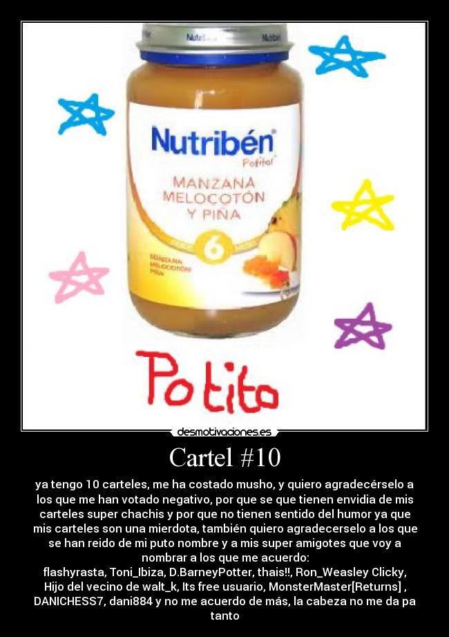 Cartel #10 - ya tengo 10 carteles, me ha costado musho, y quiero agradecérselo a
los que me han votado negativo, por que se que tienen envidia de mis
carteles super chachis y por que no tienen sentido del humor ya que
mis carteles son una mierdota, también quiero agradecerselo a los que
se han reido de mi puto nombre y a mis super amigotes que voy a
nombrar a los que me acuerdo:
flashyrasta, Toni_Ibiza, D.BarneyPotter, thais!!, Ron_Weasley Clicky,
Hijo del vecino de walt_k, Its free usuario, MonsterMaster[Returns] ,
DANICHESS7, dani884 y no me acuerdo de más, la cabeza no me da pa
tanto