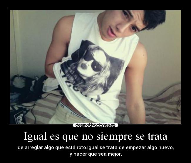 Igual es que no siempre se trata - de arreglar algo que está roto.Igual se trata de empezar algo nuevo,
y hacer que sea mejor.