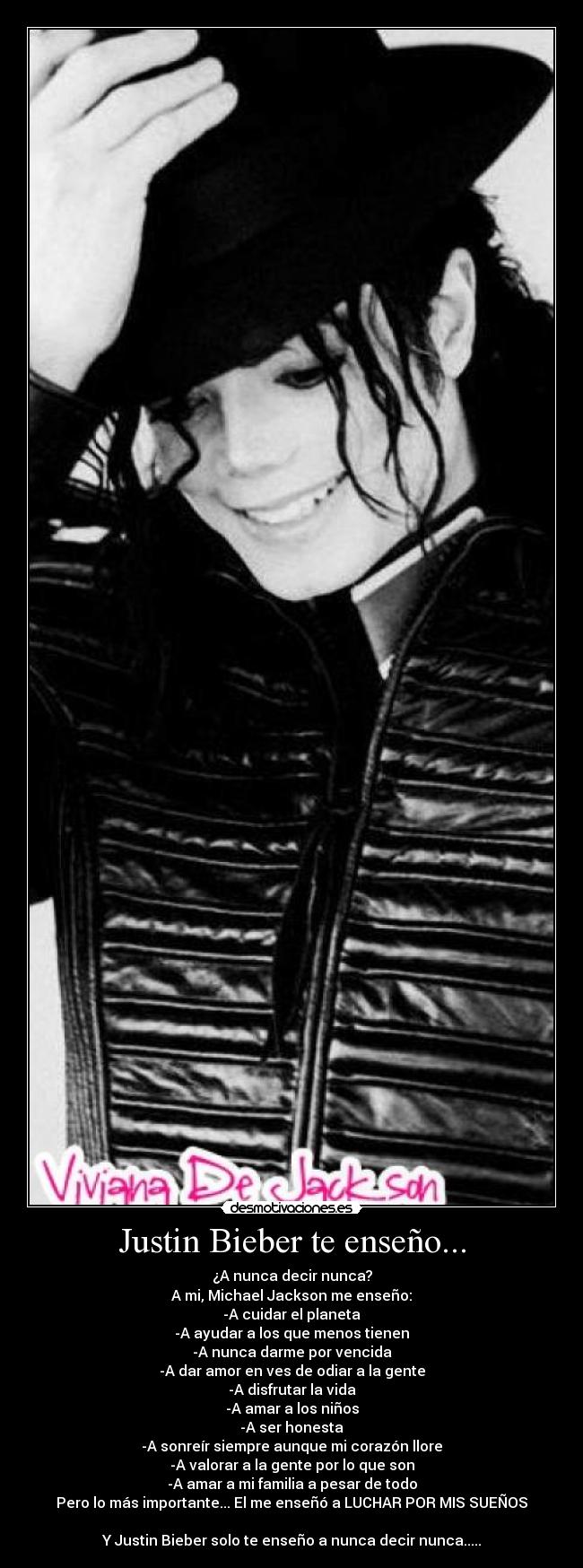 Justin Bieber te enseño... - ¿A nunca decir nunca?
A mi, Michael Jackson me enseño:
-A cuidar el planeta
-A ayudar a los que menos tienen
-A nunca darme por vencida
-A dar amor en ves de odiar a la gente
-A disfrutar la vida
-A amar a los niños
-A ser honesta
-A sonreír siempre aunque mi corazón llore
-A valorar a la gente por lo que son
-A amar a mi familia a pesar de todo
Pero lo más importante... El me enseñó a LUCHAR POR MIS SUEÑOS

Y Justin Bieber solo te enseño a nunca decir nunca.....