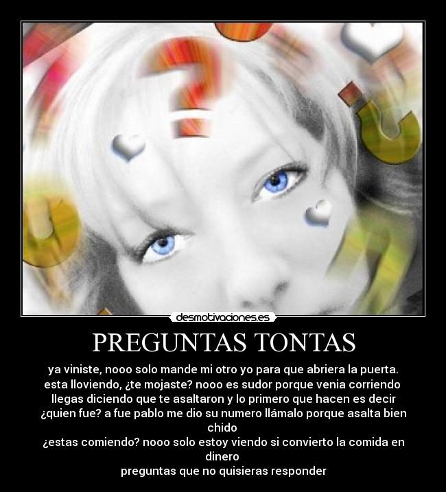 PREGUNTAS TONTAS - ya viniste, nooo solo mande mi otro yo para que abriera la puerta.
esta lloviendo, ¿te mojaste? nooo es sudor porque venia corriendo
llegas diciendo que te asaltaron y lo primero que hacen es decir
¿quien fue? a fue pablo me dio su numero llámalo porque asalta bien
chido
¿estas comiendo? nooo solo estoy viendo si convierto la comida en
dinero
preguntas que no quisieras responder