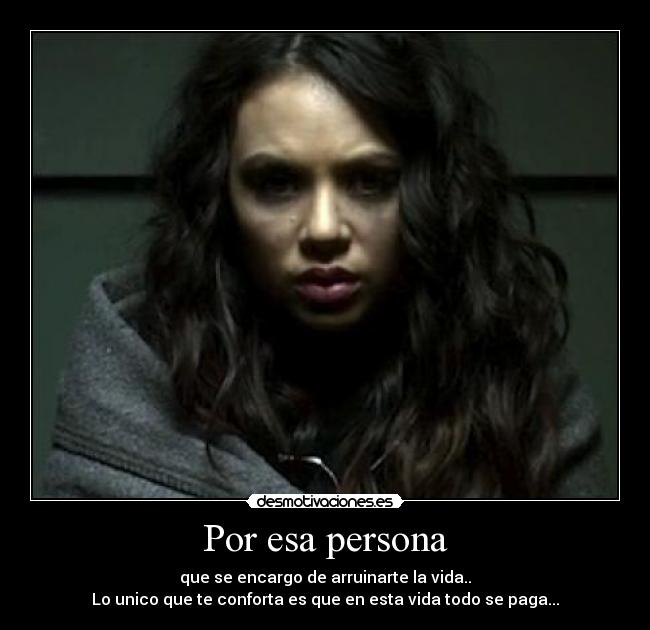 Por esa persona - que se encargo de arruinarte la vida..
Lo unico que te conforta es que en esta vida todo se paga...