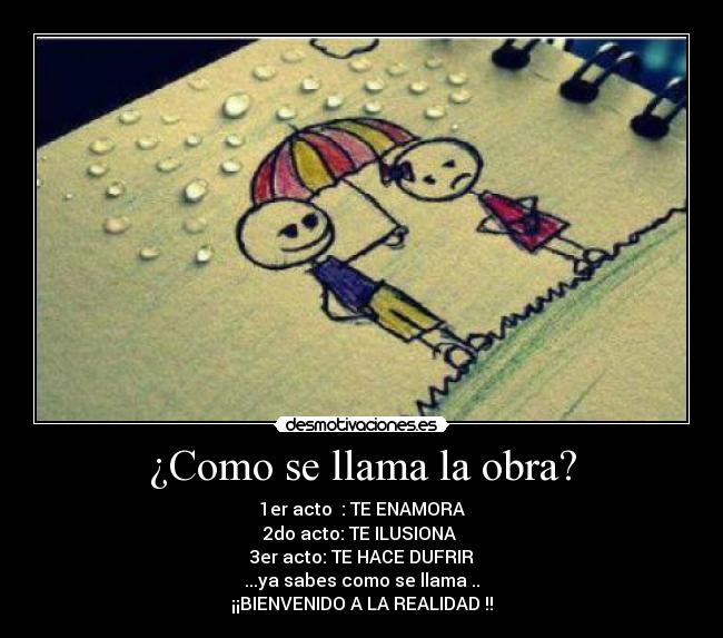¿Como se llama la obra? - 1er acto : TE ENAMORA
2do acto: TE ILUSIONA
3er acto: TE HACE DUFRIR
...ya sabes como se llama ..
¡¡BIENVENIDO A LA REALIDAD !!