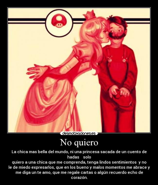 No quiero - La chica mas bella del mundo, ni una princesa sacada de un cuento de
hadas solo
quiero a una chica que me comprenda, tenga lindos sentimientos y no
le de miedo expresarlos, que en los bueno y malos momentos me abrace y
me diga un te amo, que me regale cartas o algún recuerdo echo de
corazón.