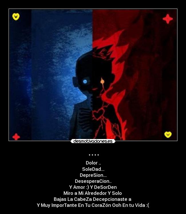 .... - Dolor ..
SoleDad...
DepreSion...
DesesperaCion..
Y Amor :) Y DeSorDen
Miro a Mi Alrededor Y Solo
Bajas La CabeZa Decepcionaste a
Y Muy ImporTante En Tu CoraZón Ooh En tu Vida :(
