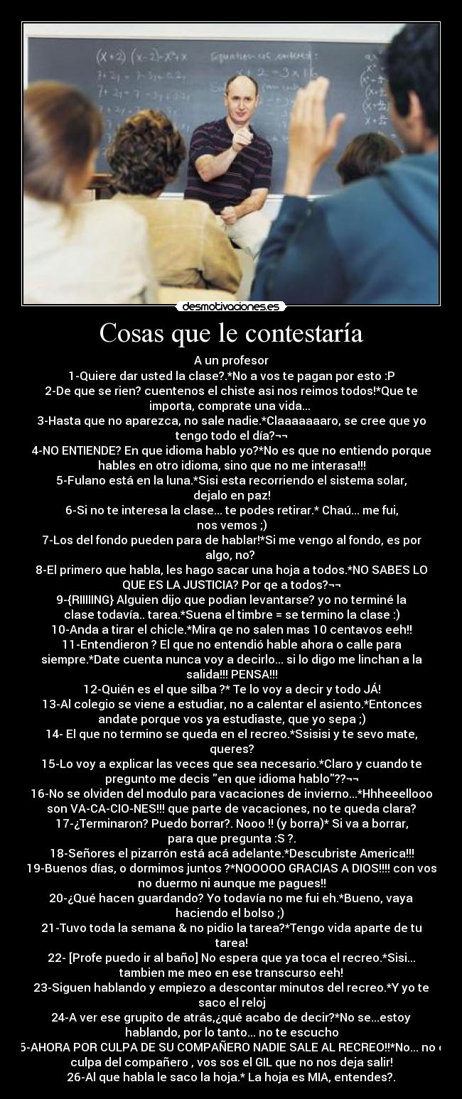 Cosas que le contestaría - A un profesor
1-Quiere dar usted la clase?.*No a vos te pagan por esto :P
2-De que se rien? cuentenos el chiste asi nos reimos todos!*Que te
importa, comprate una vida... 
3-Hasta que no aparezca, no sale nadie.*Claaaaaaaro, se cree que yo
tengo todo el día?¬¬
4-NO ENTIENDE? En que idioma hablo yo?*No es que no entiendo porque
hables en otro idioma, sino que no me interasa!!!
5-Fulano está en la luna.*Sisi esta recorriendo el sistema solar,
dejalo en paz!
6-Si no te interesa la clase... te podes retirar.* Chaú... me fui,
nos vemos ;)
7-Los del fondo pueden para de hablar!*Si me vengo al fondo, es por
algo, no? 
8-El primero que habla, les hago sacar una hoja a todos.*NO SABES LO
QUE ES LA JUSTICIA? Por qe a todos?¬¬
9-{RIIIIING} Alguien dijo que podian levantarse? yo no terminé la
clase todavía.. tarea.*Suena el timbre = se termino la clase :)
10-Anda a tirar el chicle.*Mira qe no salen mas 10 centavos eeh!!
11-Entendieron ? El que no entendió hable ahora o calle para
siempre.*Date cuenta nunca voy a decirlo... si lo digo me linchan a la
salida!!! PENSA!!!
12-Quién es el que silba ?* Te lo voy a decir y todo JÁ!
13-Al colegio se viene a estudiar, no a calentar el asiento.*Entonces
andate porque vos ya estudiaste, que yo sepa ;)
14- El que no termino se queda en el recreo.*Ssisisi y te sevo mate,
queres?
15-Lo voy a explicar las veces que sea necesario.*Claro y cuando te
pregunto me decis en que idioma hablo??¬¬
16-No se olviden del modulo para vacaciones de invierno...*Hhheeellooo
son VA-CA-CIO-NES!!! que parte de vacaciones, no te queda clara?
17-¿Terminaron? Puedo borrar?. Nooo !! (y borra)* Si va a borrar,
para que pregunta :S ?.
18-Señores el pizarrón está acá adelante.*Descubriste America!!!
19-Buenos días, o dormimos juntos ?*NOOOOO GRACIAS A DIOS!!!! con vos
no duermo ni aunque me pagues!!
20-¿Qué hacen guardando? Yo todavía no me fui eh.*Bueno, vaya
haciendo el bolso ;) 
21-Tuvo toda la semana & no pidio la tarea?*Tengo vida aparte de tu
tarea!
22- [Profe puedo ir al baño] No espera que ya toca el recreo.*Sisi...
tambien me meo en ese transcurso eeh!
23-Siguen hablando y empiezo a descontar minutos del recreo.*Y yo te
saco el reloj
24-A ver ese grupito de atrás,¿qué acabo de decir?*No se...estoy
hablando, por lo tanto... no te escucho
25-AHORA POR CULPA DE SU COMPAÑERO NADIE SALE AL RECREO!!*No... no es
culpa del compañero , vos sos el GIL que no nos deja salir!
26-Al que habla le saco la hoja.* La hoja es MIA, entendes?.