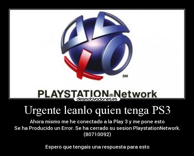 Urgente leanlo quien tenga PS3 - Ahora mismo me he conectado a la Play 3 y me pone esto
Se ha Producido un Error. Se ha cerrado su sesion PlaystationNetwork. (80710092)
Espero que tengais una respuesta para esto
