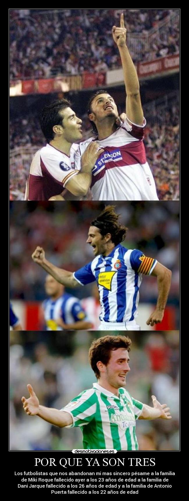 POR QUE YA SON TRES - Los futbolistas que nos abandonan mi mas sincero pésame a la familia
de Miki Roque fallecido ayer a los 23 años de edad a la familia de
Dani Jarque fallecido a los 26 años de edad y a la familia de Antonio
Puerta fallecido a los 22 años de edad