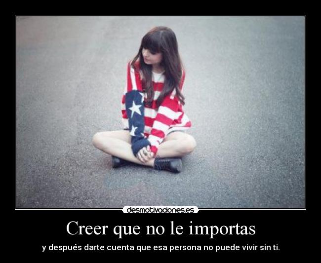 Creer que no le importas - y después darte cuenta que esa persona no puede vivir sin ti.