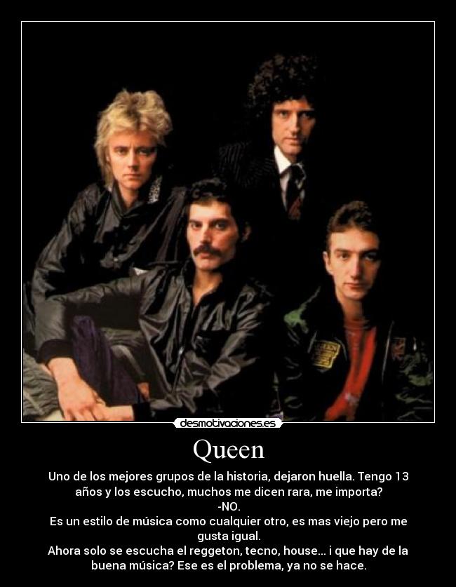 Queen - Uno de los mejores grupos de la historia, dejaron huella. Tengo 13
años y los escucho, muchos me dicen rara, me importa?
-NO.
Es un estilo de música como cualquier otro, es mas viejo pero me
gusta igual.
Ahora solo se escucha el reggeton, tecno, house... i que hay de la
buena música? Ese es el problema, ya no se hace.