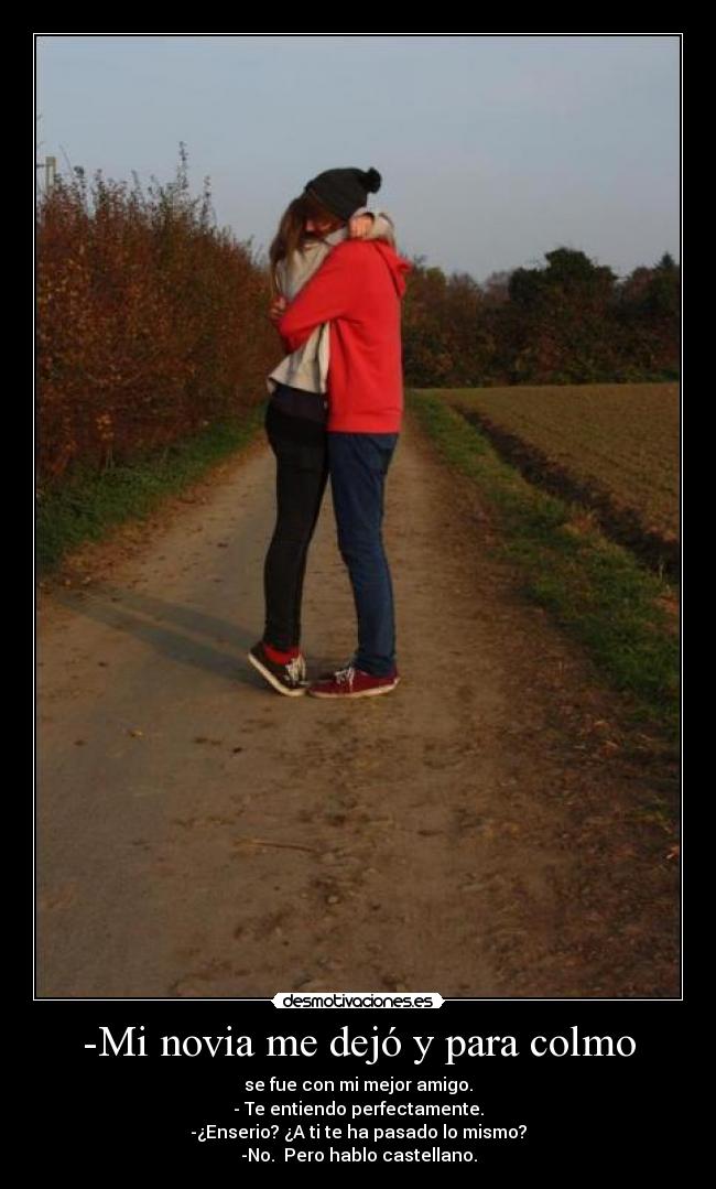 -Mi novia me dejó y para colmo - se fue con mi mejor amigo.
- Te entiendo perfectamente.
-¿Enserio? ¿A ti te ha pasado lo mismo?
-No.  Pero hablo castellano.