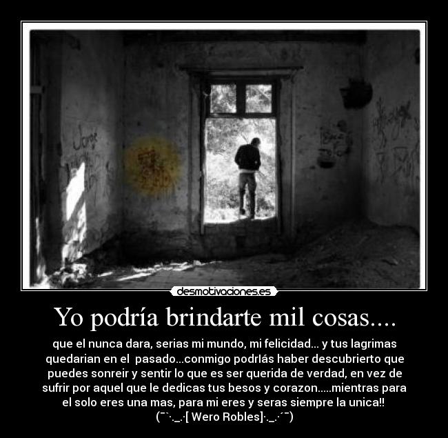 Yo podría brindarte mil cosas.... - que el nunca dara, serias mi mundo, mi felicidad... y tus lagrimas
quedarian en el  pasado...conmigo podrIás haber descubrierto que
puedes sonreir y sentir lo que es ser querida de verdad, en vez de
sufrir por aquel que le dedicas tus besos y corazon.....mientras para
el solo eres una mas, para mi eres y seras siempre la unica!! 
(¯`·._.·[ Wero Robles]·._.·´¯)