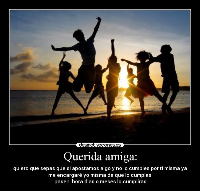 Querida amiga: - quiero que sepas que si apostamos algo y no lo cumples por ti misma ya
me encargaré yo misma de que lo cumplas.
pasen hora dias o meses lo cumpliras