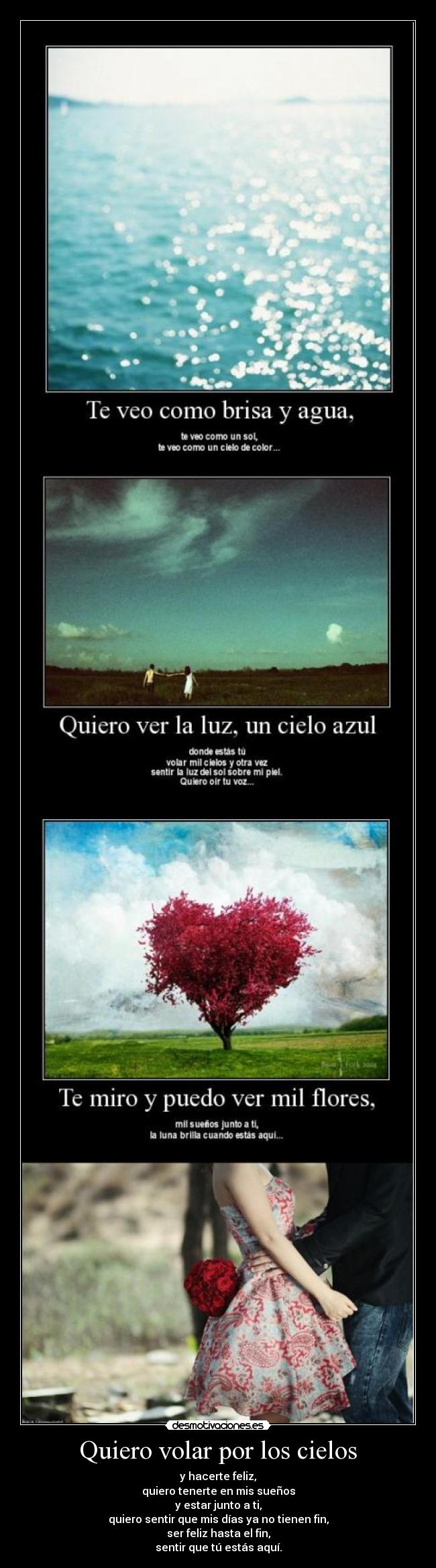 Quiero volar por los cielos - y hacerte feliz,
quiero tenerte en mis sueños
y estar junto a ti,
quiero sentir que mis días ya no tienen fin,
ser feliz hasta el fin,
sentir que tú estás aquí.