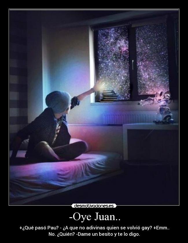 -Oye Juan.. - +¿Qué pasó Pau? - ¿A que no adivinas quien se volvió gay? +Emm..
No. ¿Quién? -Dame un besito y te lo digo.