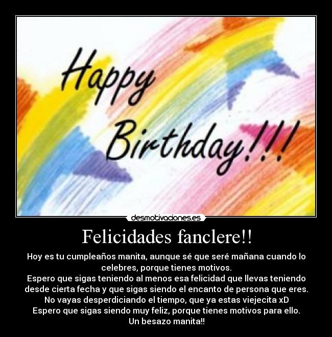 Felicidades fanclere!! - Hoy es tu cumpleaños manita, aunque sé que seré mañana cuando lo
celebres, porque tienes motivos.
Espero que sigas teniendo al menos esa felicidad que llevas teniendo
desde cierta fecha y que sigas siendo el encanto de persona que eres.
No vayas desperdiciando el tiempo, que ya estas viejecita xD
Espero que sigas siendo muy feliz, porque tienes motivos para ello.
Un besazo manita!!