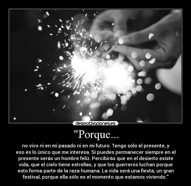 Porque... - no vivo ni en mi pasado ni en mi futuro. Tengo sólo el presente, y
eso es lo único que me interesa. Si puedes permanecer siempre en el
presente serás un hombre feliz. Percibirás que en el desierto existe
vida, que el cielo tiene estrellas, y que los guerreros luchan porque
esto forma parte de la raza humana. La vida será una fiesta, un gran
festival, porque ella sólo es el momento que estamos viviendo.